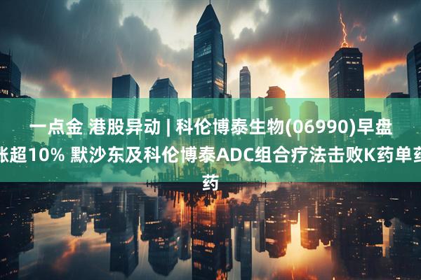 一点金 港股异动 | 科伦博泰生物(06990)早盘涨超10% 默沙东及科伦博泰ADC组合疗法击败K药单药