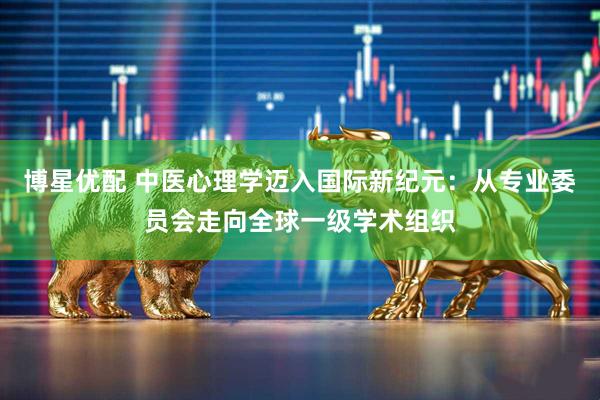 博星优配 中医心理学迈入国际新纪元：从专业委员会走向全球一级学术组织
