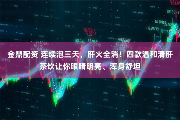 金鼎配资 连续泡三天，肝火全消！四款温和清肝茶饮让你眼睛明亮、浑身舒坦