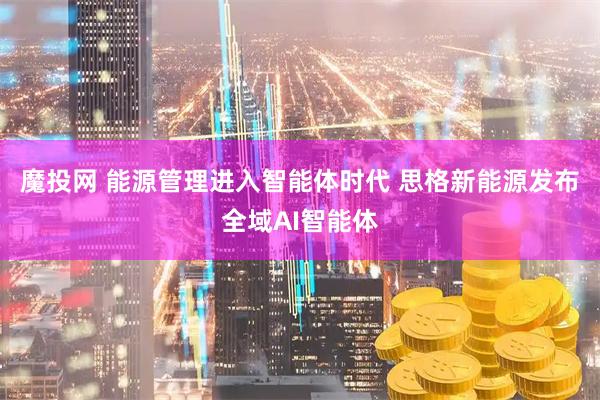 魔投网 能源管理进入智能体时代 思格新能源发布全域AI智能体