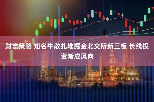 财富策略 知名牛散扎堆掘金北交所新三板 长线投资渐成风向