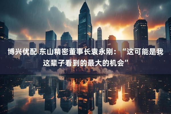 博兴优配 东山精密董事长袁永刚：“这可能是我这辈子看到的最大的机会”