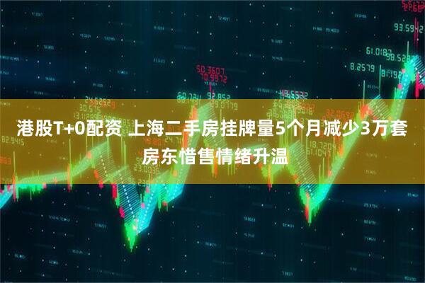 港股T+0配资 上海二手房挂牌量5个月减少3万套 房东惜售情绪升温