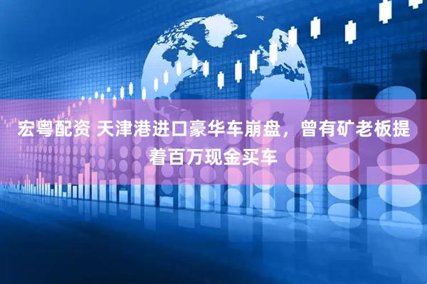 宏粤配资 天津港进口豪华车崩盘，曾有矿老板提着百万现金买车