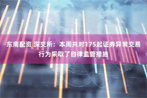 东南配资 深交所：本周共对175起证券异常交易行为采取了自律监管措施
