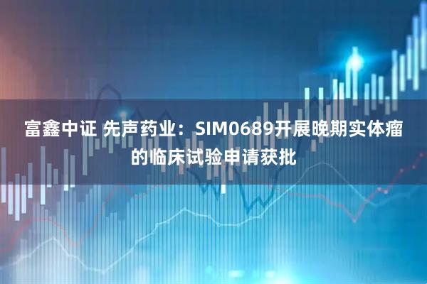 富鑫中证 先声药业：SIM0689开展晚期实体瘤的临床试验申请获批