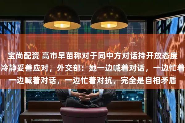 宝尚配资 高市早苗称对于同中方对话持开放态度，今后将基于国家利益冷静妥善应对，外交部：她一边喊着对话，一边忙着对抗，完全是自相矛盾