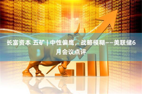 长富资本 五矿 | 中性偏鹰，战略模糊——美联储6月会议点评
