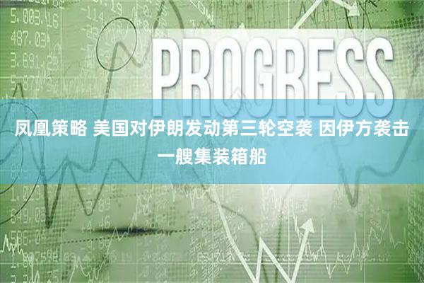 凤凰策略 美国对伊朗发动第三轮空袭 因伊方袭击一艘集装箱船