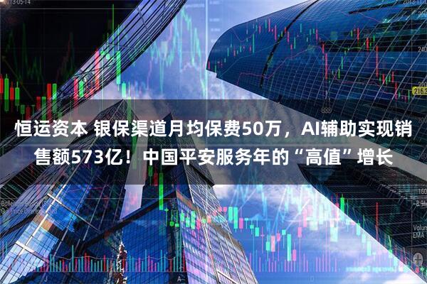恒运资本 银保渠道月均保费50万，AI辅助实现销售额573亿！中国平安服务年的“高值”增长