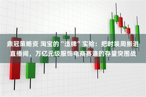 鼎冠策略资 淘宝的“造牌”实验：把时装周搬进直播间，万亿元级服饰电商赛道的存量突围战