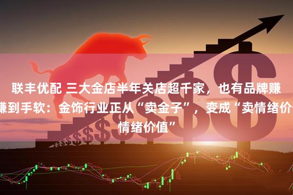 联丰优配 三大金店半年关店超千家，也有品牌赚钱赚到手软：金饰行业正从“卖金子”，变成“卖情绪价值”